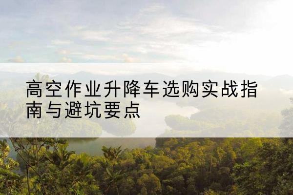 彭山升降车怎么选-高空作业升降车选购实战指南与避坑要点