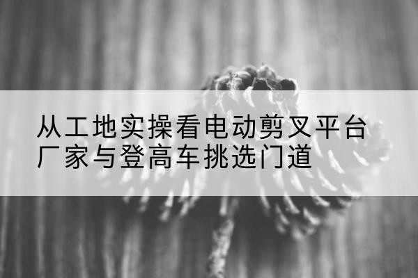 彭山电动剪叉升降平台厂家-从工地实操看电动剪叉平台厂家与登高车挑选门道
