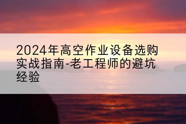 彭山高空作业升降机厂家推荐-2024年高空作业设备选购实战指南-老工程师的避坑经验