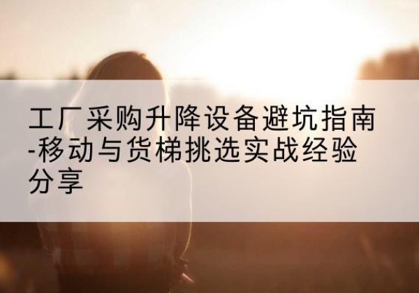 彭山移动式升降机怎么选-工厂采购升降设备避坑指南-移动与货梯挑选实战经验分享
