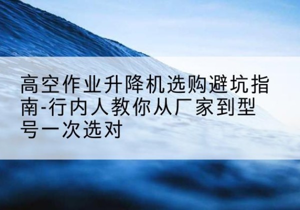 彭山升降平台厂家-高空作业升降机选购避坑指南-行内人教你从厂家到型号一次选对
