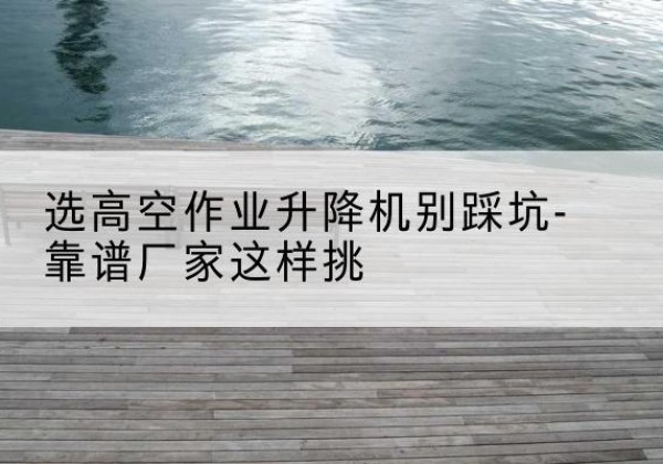 彭山剪叉式升降机厂家-选高空作业升降机别踩坑-靠谱厂家这样挑