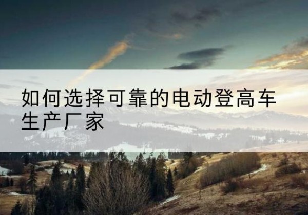 彭山电动登高车厂家-如何选择可靠的电动登高车生产厂家