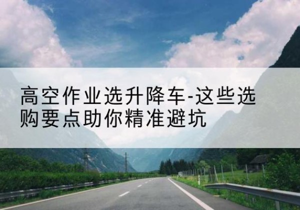 彭山升降车厂家-高空作业选升降车-这些选购要点助你*避坑