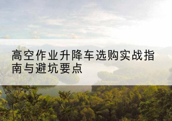 彭山升降车怎么选-高空作业升降车选购实战指南与避坑要点