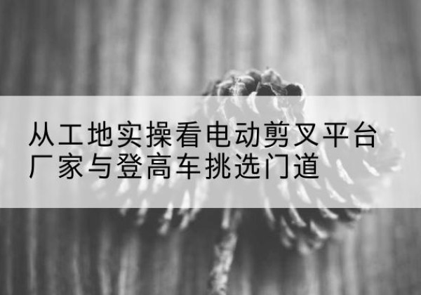 彭山电动剪叉升降平台厂家-从工地实操看电动剪叉平台厂家与登高车挑选门道