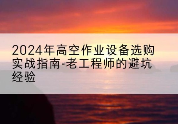彭山高空作业升降机厂家推荐-2024年高空作业设备选购实战指南-老工程师的避坑经验