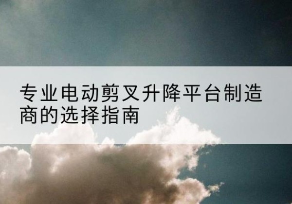 彭山电动剪叉升降平台厂家-专业电动剪叉升降平台制造商的选择指南