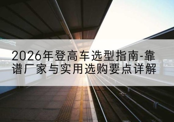 彭山登高车厂家推荐-2026年登高车选型指南-靠谱厂家与实用选购要点详解